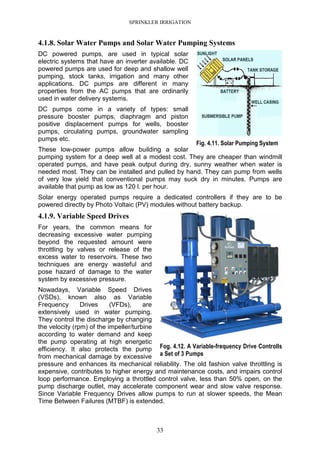 SPRINKLER IRRIGATION
33
4.1.8. Solar Water Pumps and Solar Water Pumping Systems
DC powered pumps, are used in typical solar
electric systems that have an inverter available. DC
powered pumps are used for deep and shallow well
pumping, stock tanks, irrigation and many other
applications. DC pumps are different in many
properties from the AC pumps that are ordinarily
used in water delivery systems.
DC pumps come in a variety of types: small
pressure booster pumps, diaphragm and piston
positive displacement pumps for wells, booster
pumps, circulating pumps, groundwater sampling
pumps etc.
These low-power pumps allow building a solar
pumping system for a deep well at a modest cost. They are cheaper than windmill
operated pumps, and have peak output during dry, sunny weather when water is
needed most. They can be installed and pulled by hand. They can pump from wells
of very low yield that conventional pumps may suck dry in minutes. Pumps are
available that pump as low as 120 l. per hour.
Solar energy operated pumps require a dedicated controllers if they are to be
powered directly by Photo Voltaic (PV) modules without battery backup.
4.1.9. Variable Speed Drives
For years, the common means for
decreasing excessive water pumping
beyond the requested amount were
throttling by valves or release of the
excess water to reservoirs. These two
techniques are energy wasteful and
pose hazard of damage to the water
system by excessive pressure.
Nowadays, Variable Speed Drives
(VSDs), known also as Variable
Frequency Drives (VFDs), are
extensively used in water pumping.
They control the discharge by changing
the velocity (rpm) of the impeller/turbine
according to water demand and keep
the pump operating at high energetic
efficiency. It also protects the pump
from mechanical damage by excessive
pressure and enhances its mechanical reliability. The old fashion valve throttling is
expensive, contributes to higher energy and maintenance costs, and impairs control
loop performance. Employing a throttled control valve, less than 50% open, on the
pump discharge outlet, may accelerate component wear and slow valve response.
Since Variable Frequency Drives allow pumps to run at slower speeds, the Mean
Time Between Failures (MTBF) is extended.
Fig. 4.11. Solar Pumping System
Fog. 4.12. A Variable-frequency Drive Controlls
a Set of 3 Pumps
 