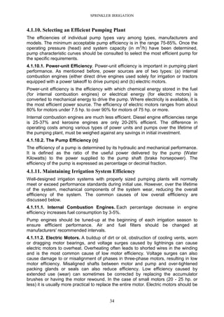 SPRINKLER IRRIGATION
34
4.1.10. Selecting an Efficient Pumping Plant
The efficiencies of individual pump types vary among types, manufacturers and
models. The minimum acceptable pump efficiency is in the range 75-85%. Once the
operating pressure (head) and system capacity (in m3
/h) have been determined,
pump characteristic curves should be consulted to select the most efficient pump for
the specific requirements.
4.1.10.1. Power-unit Efficiency. Power-unit efficiency is important in pumping plant
performance. As mentioned before, power sources are of two types: (a) internal
combustion engines (either direct drive engines used solely for irrigation or tractors
equipped with a power takeoff to drive pumps) and (b) electric motors.
Power-unit efficiency is the efficiency with which chemical energy stored in the fuel
(for internal combustion engines) or electrical energy (for electric motors) is
converted to mechanical energy to drive the pump. Where electricity is available, it is
the most efficient power source. The efficiency of electric motors ranges from about
80% for motors under 7.5 hp. to over 90% for motors of 75 hp. or more.
Internal combustion engines are much less efficient. Diesel engine efficiencies range
is 25-37% and kerosine engines are only 20-26% efficient. The difference in
operating costs among various types of power units and pumps over the lifetime of
the pumping plant, must be weighed against any savings in initial investment.
4.1.10.2. The Pump Efficiency (ηηηη)
The efficiency of a pump is determined by its hydraulic and mechanical performance.
It is defined as the ratio of the useful power delivered by the pump (Water
Kilowatts) to the power supplied to the pump shaft (brake horsepower). The
efficiency of the pump is expressed as percentage or decimal fraction.
4.1.11. Maintaining Irrigation System Efficiency
Well-designed irrigation systems with properly sized pumping plants will normally
meet or exceed performance standards during initial use. However, over the lifetime
of the system, mechanical components of the system wear, reducing the overall
effficiency of the system. The common causes of low overall effficiency are
discussed below.
4.1.11.1. Internal Combustion Engines. Each percentage decrease in engine
efficiency increases fuel consumption by 3-5%.
Pump engines should be tuned-up at the beginning of each irrigation season to
ensure effficient performance. Air and fuel filters should be changed at
manufacturers' recommended intervals.
4.1.11.2. Electric Motors. A buildup of dirt or oil, obstruction of cooling vents, worn
or dragging motor bearings, and voltage surges caused by lightnings can cause
electric motors to overheat. Overheating often leads to shorted wires in the winding
and is the most common cause of low motor efficiency. Voltage surges can also
cause damage to or misalignment of phases in three-phase motors, resulting in low
motor efficiency. Misaligned shafts between motor and pump and over-tightened
packing glands or seals can also reduce efficiency. Low efficiency caused by
extended use (wear) can sometimes be corrected by replacing the accumulator
brushes or having the motor rewound. In the case of small motors (20 - 25 hp. or
less) it is usually more practical to replace the entire motor. Electric motors should be
 