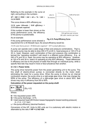 SPRINKLER IRRIGATION
36
Referring to the example in the curve at
right, and putting in the numbers :
M3
/ HR X TDH / 360 = 68 x 76 / 360 =
14.36 WKW.
The curve shows a 60% efficiency so:
14.36 water kilowatts / 0.60 efficiency =
23.93 Kilowatts required.
If this number is lower than shown on the
pump performance curve, the efficiency
of the plump is questionable.
As an example:
If the pump performance curve showed a
requirement for a 30 Kilowatt input, the actual efficiency would be:
14.36 water horse power / 30 Kilowatts required = 48 % actual efficiency.
A pump can operate over a wide range of flow and pressure combinations. That is,
the same pump may be able to draw 250 m3
/h at 20 m. head pressure or 125 m3
/h at
30 m. head. However, each combination of flow and pressure (the combination is
termed the “operating condition”) will result in a different pump efficiency. E.g., at
240 m3
/h and 20 m. head, the pump may be operating at 80% efficiency. However,
at 120 m3
/h and 30 m. head it is operating at only 65% efficiency. These differences
in efficiency are due to the physics of water flow through an individual pump, while a
specific flow-rate may result in more or less turbulence than another.
4.1.12.1. Power Units
The pump drive transmits power from the power generating unit to the pump. The
line shaft of electric-driven pumps is connected directly to the motor shaft,
eliminating the need for a pump drive. When the pump is driven by an internal
combustion engine, the pump drive is a right-angle gear drive, that may change the
RPM of the pump. The efficiency of a right-angle gear drive is about 95%. Belt
drives may vary in efficiency from 85 to 95%.
Calculation of the power requested on the pump shaft
Q X HN =
270Xἠ
(Eq. 4.2)
Where:
N = the requested power (HP)
Q = the pump discharge - m3
/h.
H = total required head (lift+friction losses+topographic losses+working pressure)
m. (1 m. = 0.1 bar).
ηηηη = the pump efficiency (decimal fraction).
Conversion of the HP. Units to KW units as it is customary with electric motors is
attainable by the ratio 1 HP = 0.7457 KW.
Fig. 4.13. Pump Efficiency Curve
 
