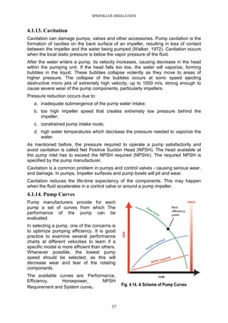 SPRINKLER IRRIGATION
37
4.1.13. Cavitation
Cavitation can damage pumps, valves and other accessories. Pump cavitation is the
formation of cavities on the back surface of an impeller, resulting in loss of contact
between the impeller and the water being pumped (Walker, 1972). Cavitation occurs
when the local static pressure is below the vapor pressure of the fluid.
After the water enters a pump, its velocity increases, causing decrease in the head
within the pumping unit. If the head falls too low, the water will vaporize, forming
bubbles in the liquid. These bubbles collapse violently as they move to areas of
higher pressure. The collapse of the bubbles occurs at sonic speed ejecting
destructive micro jets of extremely high velocity, up to 1000 m/s, strong enough to
cause severe wear of the pump components, particularly impellers.
Pressure reduction occurs due to:
a. inadequate submergence of the pump water intake;
b. too high impeller speed that creates extremely low pressure behind the
impeller;
c. constrained pump intake route;
d. high water temperatures which decrease the pressure needed to vaporize the
water.
As mentioned before, the pressure required to operate a pump satisfactorily and
avoid cavitation is called Net Positive Suction Head (NPSH). The head available at
the pump inlet has to exceed the NPSH required (NPSHr). The required NPSH is
specified by the pump manufacturer.
Cavitation is a common problem in pumps and control valves - causing serious wear,
and damage. In pumps, Impeller surfaces and pump bowls will pit and wear.
Cavitation reduces the life-time expectancy of the components. This may happen
when the fluid accelerates in a control valve or around a pump impeller.
4.1.14. Pump Curves
Pump manufacturers provide for each
pump a set of curves from which The
performance of the pump can be
evaluated.
In selecting a pump, one of the concerns is
to optimize pumping efficiency. It is good
practice to examine several performance
charts at different velocities to learn if a
specific model is more efficient than others.
Whenever possible, the lowest pump
speed should be selected, as this will
decrease wear and tear of the rotating
components.
The available curves are: Performance,
Efficiency, Horsepower¸ NPSH
Requirement and System curve. Fig. 4.14. A Scheme of Pump Curves
 