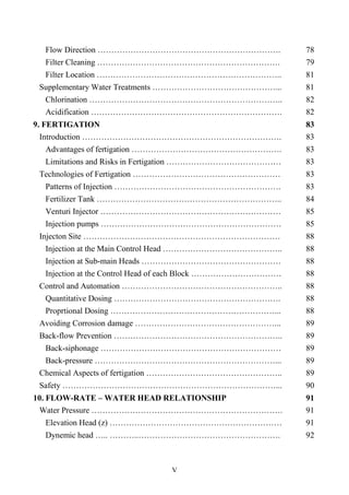 V
Flow Direction …………………………………………………………. 78
Filter Cleaning …………………………………………………………. 79
Filter Location ………………………………………………………….. 81
Supplementary Water Treatments ………………………………………... 81
Chlorination …………………………………………………………….. 82
Acidification ……………………………………………………………. 82
9. FERTIGATION 83
Introduction ………………………………………………………………. 83
Advantages of fertigation ………………………………………………. 83
Limitations and Risks in Fertigation …………………………………… 83
Technologies of Fertigation ……………………………………………… 83
Patterns of Injection ……………………………………………………. 83
Fertilizer Tank ………………………………………………………….. 84
Venturi Injector ………………………………………………………… 85
Injection pumps ………………………………………………………… 85
Injecton Site ……………………………………………………………… 88
Injection at the Main Control Head …………………………………….. 88
Injection at Sub-main Heads …………………………………………… 88
Injection at the Control Head of each Block …………………………… 88
Control and Automation ………………………………………………….. 88
Quantitative Dosing ……………………………………………………. 88
Proprtional Dosing ……………………………………………………... 88
Avoiding Corrosion damage ……………………………………………... 89
Back-flow Prevention …………………………………………………….. 89
Back-siphonage ………………………………………………………… 89
Back-pressure …………………………………………………………... 89
Chemical Aspects of fertigation ………………………………………….. 89
Safety ……………………………………………………………………... 90
10. FLOW-RATE – WATER HEAD RELATIONSHIP 91
Water Pressure ……………………………………………………………. 91
Elevation Head (z) ……………………………………………………… 91
Dynemic head ….. ………..……………………………………………. 92
 