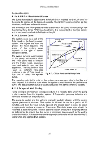 SPRINKLER IRRIGATION
39
the operating point.
4.1.14.4. N.P.S.H. Requirement Curves
The pump manufacturer specifies the minimum NPSH required (NPSHr). in order for
the pump to operate at its designed capacity. The NPSHr becomes higher as flow
increases, and lower as flow decreases.
The meaning is that more pressure head is required at the pump suction for high flow
than for low flow. Since NPSH is a head term, it is independent of the fluid density
and is expressed as absolute fluid column height.
4.1.14.5. System Curve
The system curve is a plot of the
Total Head vs. the flow for a given
system. The higher the flow, the
greater the head required. The
shape of the system curve
depends on the type of system
being considered.
The system curve is superimposed
on the pump performance chart.
The Total Static head is constant
and the friction head, equipment
head and velocity head are flow
dependent. The calculation of Total
Head at different flow-rates
produces a plot of Total Head vs.
flow that is called the system
curve.
The operating point is the point on the system curve corresponding to the flow and
head required. It is also the point where the system curve intersects the performance
curve. The design system curve is usually calculated with some extra flow capacity
4.1.15. Pump and Well Testing
Pump testing is an important testing procedure. It is typically done when the pump
is disconnected from the irrigation system. A flow-meter, pressure indicator and
valve are installed on the pump exit.
The pump is started and the valve is gradually partially closed, until the design
system pressure is attained. The system is allowed to run for a period of 15
minutes, and then the valve is fully opened and closed again in order to obtain
enough points to draw a pressure / flow curve. The static water level should be
recorded at each flow point. The net positive suction pressure of the pump should
be determined to ensure that the pump is immersed deep enough in the well to
prevent cavitation. It is recommended that pumps and wells will be tested every 2
years when are operated full-season.
Fig. 4.17. Critical Points on the Pump Curve
 