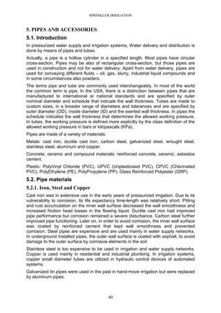 SPRINKLER IRRIGATION
40
5. PIPES AND ACCESSORIES
5.1. Introduction
In pressurized water supply and irrigation systems, Water delivery and distribution is
done by means of pipes and tubes.
Actually, a pipe is a hollow cylinder in a specified length. Most pipes have circular
cross-section. Pipes may be also of rectangular cross-section, but those pipes are
used in construction and not for water delivery. Apart from water delivery, pipes are
used for conveying different fluids – oil, gas, slurry, industrial liquid compounds and
in some circumstances also powders.
The terms pipe and tube are commonly used interchangeably. In most of the world
the common term is pipe. In the USA, there is a distinction between pipes that are
manufactured to international or national standards and are specified by outer
nominal diameter and schedule that indicate the wall thickness. Tubes are made to
custom sizes, in a broader range of diameters and tolerances and are specified by
outer diameter (OD), inside diameter (ID) and the exerted wall thickness. In pipes the
schedule indicates the wall thickness that determines the allowed working pressure.
In tubes, the working pressure is defined more explicitly by the class definition of the
allowed working pressure in bars or kilopascals (KPa).
Pipes are made of a variety of materials:
Metals: cast iron, ductile cast iron, carbon steel, galvanized steel, wrought steel,
stainless steel, aluminum and copper.
Concrete, ceramic and compound materials: reinforced concrete, ceramic, asbestos
cement.
Plastic: PolyVinyl Chloride (PVC), UPVC (Unplasticised PVC), CPVC (Chlorinated
PVC), PolyEthylene (PE), PolyPropylene (PP), Glass Reinforced Polyester (GRP).
5.2. Pipe materials
5.2.1. Iron, Steel and Copper
Cast iron was in extensive use in the early years of pressurized irrigation. Due to its
vulnerability to corrosion, its life expectancy time-length was relatively short. Pitting
and rust accumulation on the inner wall surface decreased the wall smoothness and
increased friction head losses in the flowing liquid. Ductile cast iron had improved
pipe performance but corrosion remained a severe disturbance. Carbon steel further
improved pipe functioning. Later on, in order to avoid corrosion, the inner wall surface
was coated by reinforced cement that kept wall smoothness and prevented
corrosion. Steel pipes are expensive and are used mainly in water supply networks.
In underground installed pipes, the outer wall surface is coated with asphalt, to avoid
damage to the outer surface by corrosive elements in the soil.
Stainless steel is too expensive to be used in irrigation and water supply networks.
Copper is used mainly in residential and industrial plumbing. In irrigation systems,
copper small diameter tubes are utilized in hydraulic control devices of automated
systems.
Galvanized tin pipes were used in the past in hand-move irrigation but were replaced
by aluminum pipes.
 