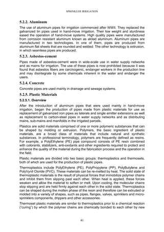 SPRINKLER IRRIGATION
41
5.2.2. Aluminum
The use of aluminum pipes for irrigation commenced after WWII. They replaced the
galvanized tin pipes used in hand-move irrigation. Their low weight and sturdiness
eased the operation of hand-move systems. High quality pipes were manufactured
from corrosion resistant aluminum known as alclad aluminum. Aluminum pipes are
manufactured in two technologies. In one of them, pipes are produced from
aluminum flat sheets that are rounded and welded. The other technology is extrusion,
in which seamless pipes are produced.
5.2.3. Asbestos-cement
Pipes made of asbestos-cement were in wide-scale use in water supply networks
and as mains for irrigation. The use of these pipes is now prohibited because it was
found that asbestos fibers are carcinogenic, endanger workers in the production line
and may disintegrate by some chemicals inherent in the water and endanger the
users.
5.2.4. Concrete
Concrete pipes are used mainly in drainage and sewage systems.
5.2.5. Plastic Materials
5.2.5.1. Overview
After the introduction of aluminum pipes that were used mainly in hand-move
irrigation, began the production of pipes made from plastic materials for use as
replacement of galvanized iron pipes as laterals and single emitter extensions as well
as replacement to carbon-steel pipes in water supply networks and as distributing
mains, sub-mains and manifolds in the irrigated parcels.
Plastics are solid materials comprised of one or more polymeric substances that can
be shaped by molding or extrusion. Polymers, the basic ingredient of plastic
materials, are a broad class of materials that include natural and synthetic
substances. In professional terminology, polymers are frequently defined as resins.
For example, a PolyEthylene (PE) pipe compound consists of PE resin combined
with colorants, stabilizers, anti-oxidants and other ingredients required to protect and
enhance the quality of the material during the fabrication process and the operation in
the field.
Plastic materials are divided into two basic groups: thermoplastics and thermosets,
both of which are used for the production of plastic pipes.
Thermoplastics include PolyEthylene (PE), PolyPropylene (PP), PolyButylene and
PolyVynil Cloride (PVC). These materials can be re-melted by heat. The solid state of
thermoplastic materials is the result of physical forces that immobilize polymer chains
and inhibit them from slipping past each other. When heat is applied, these forces
weaken and allow the material to soften or melt. Upon cooling, the molecular chains
stop slipping and are held firmly against each other in the solid state. Thermoplastics
can be shaped during the molten phase of the resin and therefore can be extruded or
molded into a variety of shapes, such as pipes, flanges, valves, sprinklers and micro-
sprinklers components, drippers and other accessories.
Thermoset plastic materials are similar to thermoplastics prior to a chemical reaction
(“curing”) by which the polymer chains are chemically bonded to each other by new
 