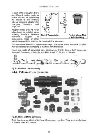 SPRINKLER IRRIGATION
47
In each style of couplers there
are different models such as
starter elbows for connecting
the lateral to the hydrant;
elbows; reducing adapters for
changing diameters, end
plugs, etc.
Adapters made of Al-Pb metal
alloy should be installed as an
isolating interface between
aluminum couplers to
components made of other
metals to prevent the fusion of the metal with the aluminum.
For hand-move laterals in high-canopy crops, like maize, there are quick couplers
that facilitate fast disconnecting of the riser from the lateral.
Risers are made of galvanized iron, aluminum or P.V.C. One or both edges are
threaded. The common risers for sprinklers are of ½", ¾” and 1” diameter.
Fig. 6.5. Aluminum Lateral Assembly
6.1.2. Polypropylene Couplers
Fig, 6.6. Plastic and Metal Connectors
Their functions are identical to those of aluminum couplers. They are manufactured
in diverse sizes and shapes.
Fig. 6.3. Valve Adapters Fig. 6.4. Adapter Made
of Al-Pb Metal Alloy
 