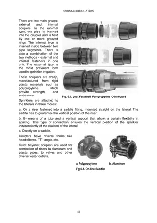 SPRINKLER IRRIGATION
48
There are two main groups:
external and internal
couplers. In the external
type, the pipe is inserted
into the coupler and is held
by one or more grooved
rings. The internal type is
inserted inside between two
pipe segments. There is
also a combination of the
two methods - external and
internal fasteners in one
unit. The external type is
the most prevalent form
used in sprinkler irrigation.
These couplers are cheap,
manufactured from rigid
plastic materials such as
polypropylene, which
provide strength and
endurance.
Sprinklers are attached to
the laterals in three modes:
a. On a riser fastened into a saddle fitting, mounted straight on the lateral. The
saddle has to guarantee the vertical position of the riser.
b. By means of a tube and a vertical support that allows a certain flexibility in
spacing. This type of connection ensures the vertical position of the sprinkler
independently of the position of the lateral.
c. Directly on a saddle.
Couplers have diverse forms like
head elbows, "T", angle, etc.
Quick bayonet couplers are used for
connection of risers to aluminum and
plastic pipes, to valves and other
diverse water outlets.
Fig. 6.7. Lock Fastened Polypropylene Connectors
a. Polypropylene b. Aluminum
Fig.6.8. On-line Saddles
 
