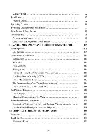 VI
Velocity Head …………………………………………………………... 92
Head Losses ……………………………………………………………… 92
Friction Losses …………………………………………………………. 92
Operating Pressure ……………………………………………………….. 96
Hydraulic Characteristics of Emitters ……………………………………. 97
Calculation of Head Losses ………………………………………………. 98
Technical data ……………………………………………………………. 98
Pressure measurement ………………………………………………….. 98
Calculation of Longitudinal Head Losses ……………………………… 98
11. WATER MOVEMENT AND DISTRIBUTION IN THE SOIL 109
Soil Properties ……………………………………………………………. 109
Soil Texture …………………………………………………………….. 109
Soil – Water relationship …………………………………………………. 111
Introduction …………………………………………………………….. 111
Saturation ………………………………………………………………. 111
Field Capacity 111
Wilting Point …………………………………………………………… 111
Factors affecting the Difference in Water Storage ……………………... 111
Available Water Capacity (AWC) ……………………………………... 112
Water Movement in the Soil …………………………………………… 112
The Determination of the Water Status in the Soil …………………….. 114
Water Intake Rate (WIR) of the Soil …………………………………… 115
Soil Wetting Patterns ……………………………………………………... 120
Water dosage …………………………………………………………… 120
Chemical Composition of the Water …………………………………… 120
Water Distribution Uniformity …………………………………………… 120
Distribution Uniformity in Fully Soil Surface Wetting Irrigation ……... 121
Distribution Uniformity in Localized irrigation ……………………….. 129
12. SPRINKLER IRRIGATION TECHNIQUES 131
Overview …………………………………………………………………. 131
Hand-move ……………………………………………………………….. 131
Aluminum Pipes ………………………………………………………... 131
 