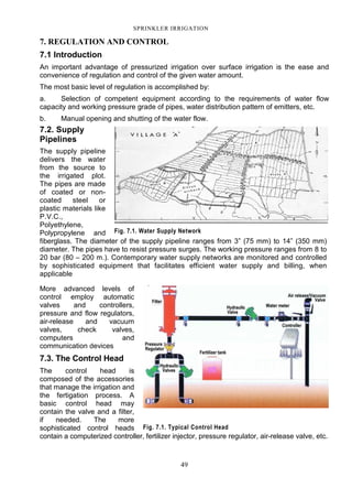 49
SPRINKLER IRRIGATION
7. REGULATION AND CONTROL
7.1 Introduction
An important advantage of pressurized irrigation over surface irrigation is the ease and
convenience of regulation and control of the given water amount.
The most basic level of regulation is accomplished by:
a. Selection of competent equipment according to the requirements of water flow
capacity and working pressure grade of pipes, water distribution pattern of emitters, etc.
b. Manual opening and shutting of the water flow.
7.2. Supply
Pipelines
The supply pipeline
delivers the water
from the source to
the irrigated plot.
The pipes are made
of coated or non-
coated steel or
plastic materials like
P.V.C.,
Polyethylene,
Polypropylene and
fiberglass. The diameter of the supply pipeline ranges from 3” (75 mm) to 14” (350 mm)
diameter. The pipes have to resist pressure surges. The working pressure ranges from 8 to
20 bar (80 – 200 m.). Contemporary water supply networks are monitored and controlled
by sophisticated equipment that facilitates efficient water supply and billing, when
applicable
More advanced levels of
control employ automatic
valves and controllers,
pressure and flow regulators,
air-release and vacuum
valves, check valves,
computers and
communication devices
7.3. The Control Head
The control head is
composed of the accessories
that manage the irrigation and
the fertigation process. A
basic control head may
contain the valve and a filter,
if needed. The more
sophisticated control heads
contain a computerized controller, fertilizer injector, pressure regulator, air-release valve, etc.
Fig. 7.1. Water Supply Network
Fig. 7.1. Typical Control Head
 
