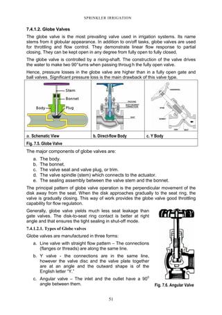51
SPRINKLER IRRIGATION
7.4.1.2. Globe Valves
The globe valve is the most prevailing valve used in irrigation systems. Its name
stems from it globular appearance. In addition to on/off tasks, globe valves are used
for throttling and flow control. They demonstrate linear flow response to partial
closing. They can be kept open in any degree from fully open to fully closed.
The globe valve is controlled by a rising-shaft. The construction of the valve drives
the water to make two 90°turns when passing throug h the fully open valve.
Hence, pressure losses in the globe valve are higher than in a fully open gate and
ball valves. Significant pressure loss is the main drawback of this valve type.
a. Schematic View b. Direct-flow Body c. Y Body
Fig. 7.5. Globe Valve
The major components of globe valves are:
a. The body.
b. The bonnet.
c. The valve seat and valve plug, or trim.
d. The valve spindle (stem) which connects to the actuator.
e. The sealing assembly between the valve stem and the bonnet.
The principal pattern of globe valve operation is the perpendicular movement of the
disk away from the seat. When the disk approaches gradually to the seat ring, the
valve is gradually closing. This way of work provides the globe valve good throttling
capability for flow regulation.
Generally, globe valve yields much less seat leakage than
gate valves. The disk-to-seat ring contact is better at right
angle and that ensures the tight sealing in shut-off mode.
7.4.1.2.1. Types of Globe valves
Globe valves are manufactured in three forms:
a. Line valve with straight flow pattern – The connections
(flanges or threads) are along the same line.
b. Y valve - the connections are in the same line,
however the valve disc and the valve plate together
are at an angle and the outward shape is of the
English letter “Y.”
c. Angular valve – The inlet and the outlet have a 900
angle between them. Fig. 7.6. Angular Valve
 