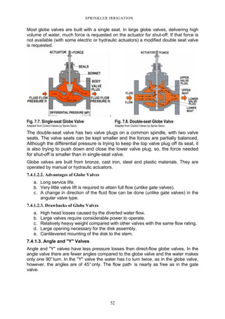 52
SPRINKLER IRRIGATION
Most globe valves are built with a single seat. In large globe valves, delivering high
volume of water, much force is requested on the actuator for shut-off. If that force is
not available (with some electric or hydraulic actuators) a modified double seat valve
is requested.
Fig. 7.7. Single-seat Globe Valve
Adapted from Control Valves by Spirax Sarco
Fig. 7.8. Double-seat Globe Valve
Adapted from Control Valves by Spirax Sarco
The double-seat valve has two valve plugs on a common spindle, with two valve
seats. The valve seats can be kept smaller and the forces are partially balanced.
Although the differential pressure is trying to keep the top valve plug off its seat, it
is also trying to push down and close the lower valve plug, so, the force needed
for shut-off is smaller than in single-seat valve.
Globe valves are built from bronze, cast iron, steel and plastic materials. They are
operated by manual or hydraulic actuators.
7.4.1.2.2. Advantages of Globe Valves
a. Long service life.
b. Very little valve lift is required to attain full flow (unlike gate valves).
c. A change in direction of the fluid flow can be done (unlike gate valves) in the
angular valve type.
7.4.1.2.3. Drawbacks of Globe Valves
a. High head losses caused by the diverted water flow.
b. Large valves require considerable power to operate.
c. Relatively heavy weight compared with other valves with the same flow rating.
d. Large opening necessary for the disk assembly.
e. Cantilevered mounting of the disk to the stem.
7.4.1.3. Angle and "Y" Valves
Angle and "Y" valves have less pressure losses than direct-flow globe valves. In the
angle valve there are fewer angles compared to the globe valve and the water makes
only one 90°turn. In the "Y" valve the water has t o turn twice, as in the globe valve,
however, the angles are of 45° only. The flow path is nearly as free as in the gate
valve.
 