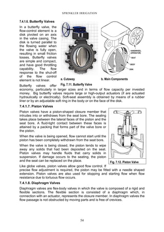 54
SPRINKLER IRRIGATION
7.4.1.6. Butterfly Valves
In a butterfly valve, the
flow-control element is a
disk pivoted on an axis
in the valve casing. The
disk is turned parallel to
the flowing water when
the valve is fully open,
resulting in small friction
losses. Butterfly valves
are simple and compact,
and have good throttling
capability. The flow
response to the shut-off
of the flow control
element is not linear.
Butterfly valves offer
economy, particularly in larger sizes and in terms of flow capacity per invested
money. Big butterfly valves require large or high-output actuators (if are actuated
hydraulically or electrically). Soft-seat assembly is obtained by means of a rubber
liner or by an adjustable soft ring in the body or on the face of the disk.
7.4.1.7. Piston Valves
Piston valves have a piston-shaped closure member that
intrudes into or withdraws from the seat bore. The sealing
takes place between the lateral faces of the piston and the
seat bore. A fluid-tight contact between these faces is
attained by a packing that forms part of the valve bore or
the piston.
When the valve is being opened, flow cannot start until the
piston has been completely withdrawn from the seat bore.
When the valve is being closed, the piston tends to wipe
away any solids that had been deposited on the seat.
Piston valves may handle fluids that carry solids in
suspension. If damage occurs to the seating, the piston
and the seat can be replaced on the place.
Like globe valves, piston valves allow good flow control. If
precise flow adjustment is required, the piston may be fitted with a needle shaped
extension. Piston valves are also used for stopping and starting flow when flow
resistance due to tortuous flow occurs.
7.4.1.8. Diaphragm Valves
Diaphragm valves are flex-body valves in which the valve is composed of a rigid and
flexible sections. The flexible section is consisted of a diaphragm which, in
connection with an actuator, represents the closure member. In diaphragm valves the
flow passage is not obstructed by moving parts and is free of crevices.
a. Cutaway b. Main Components
Fig. 7.11. Butterfly Valve
Fig. 7.12. Piston Valve
 
