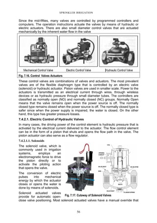 56
SPRINKLER IRRIGATION
Since the mid-fifties, many valves are controlled by programmed controllers and
computers. The operation instructions actuate the valves by means of hydraulic or
electric actuators. There are also small diameter control valves that are actuated
mechanically by the inherent water flow in the valve
Fig. 7.16. Control Valves Actuators
These control valves are combinations of valves and actuators. The most prevalent
valves are of the flexible diaphragm type that is controlled by an electric valve
(solenoid) or hydraulic actuator. Piston valves are used in smaller scale. Power to the
actuators is transmitted as an electrical current through wires, through wireless
devices or as hydraulic pressure through small diameter tubes. The controllers are
classified as normally open (NO) and normally closed (NC) groups. Normally Open
means that the valve remains open when the power source is off. The normally
closed type remains closed when the power source is off. The normally closed type is
safer since when the power supply is impaired, the water is closed. On the other
hand, this type has greater pressure losses.
7.4.2.1. Electric Control of Hydraulic Valves
In many cases, the driving power of the control element is hydraulic pressure that is
activated by the electrical current delivered to the actuator. The flow control element
can be in the form of a piston that shuts and opens the flow path in the valve. The
piston actuator can also serve as a flow regulator.
7.4.2.1.1. Solenoids
The solenoid valve, which is
commonly used in irrigation
systems, employs an
electromagnetic force to drive
the piston directly or to
activate the piloting action
that opens the valve.
The conversion of electric
pulses into mechanical
energy by which the actuator
closes or opens the water is
done by means of solenoids.
Solenoid actuated valves
provide for automatic open-
close valve positioning. Most solenoid actuated valves have a manual override that
Fig. 7.17. Cutaway of Solenoid Valves
 
