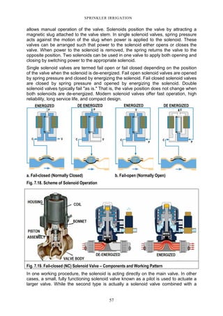 57
SPRINKLER IRRIGATION
allows manual operation of the valve. Solenoids position the valve by attracting a
magnetic slug attached to the valve stem. In single solenoid valves, spring pressure
acts against the motion of the slug when power is applied to the solenoid. These
valves can be arranged such that power to the solenoid either opens or closes the
valve. When power to the solenoid is removed, the spring returns the valve to the
opposite position. Two solenoids can be used in one valve to apply both opening and
closing by switching power to the appropriate solenoid.
Single solenoid valves are termed fail open or fail closed depending on the position
of the valve when the solenoid is de-energized. Fail open solenoid valves are opened
by spring pressure and closed by energizing the solenoid. Fail closed solenoid valves
are closed by spring pressure and opened by energizing the solenoid. Double
solenoid valves typically fail "as is." That is, the valve position does not change when
both solenoids are de-energized. Modern solenoid valves offer fast operation, high
reliability, long service life, and compact design.
a. Fail-closed (Normally Closed) b. Fail-open (Normally Open)
Fig. 7.18. Scheme of Solenoid Operation
Fig. 7.19. Fail-closed (NC) Solenoid Valve – Components and Working Pattern
In one working procedure, the solenoid is acting directly on the main valve. In other
cases, a small, fully functioning solenoid valve known as a pilot is used to actuate a
larger valve. While the second type is actually a solenoid valve combined with a
 