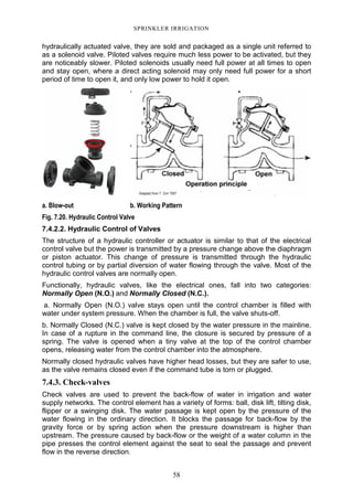 58
SPRINKLER IRRIGATION
hydraulically actuated valve, they are sold and packaged as a single unit referred to
as a solenoid valve. Piloted valves require much less power to be activated, but they
are noticeably slower. Piloted solenoids usually need full power at all times to open
and stay open, where a direct acting solenoid may only need full power for a short
period of time to open it, and only low power to hold it open.
a. Blow-out b. Working Pattern
Fig. 7.20. Hydraulic Control Valve
7.4.2.2. Hydraulic Control of Valves
The structure of a hydraulic controller or actuator is similar to that of the electrical
control valve but the power is transmitted by a pressure change above the diaphragm
or piston actuator. This change of pressure is transmitted through the hydraulic
control tubing or by partial diversion of water flowing through the valve. Most of the
hydraulic control valves are normally open.
Functionally, hydraulic valves, like the electrical ones, fall into two categories:
Normally Open (N.O.) and Normally Closed (N.C.).
a. Normally Open (N.O.) valve stays open until the control chamber is filled with
water under system pressure. When the chamber is full, the valve shuts-off.
b. Normally Closed (N.C.) valve is kept closed by the water pressure in the mainline.
In case of a rupture in the command line, the closure is secured by pressure of a
spring. The valve is opened when a tiny valve at the top of the control chamber
opens, releasing water from the control chamber into the atmosphere.
Normally closed hydraulic valves have higher head losses, but they are safer to use,
as the valve remains closed even if the command tube is torn or plugged.
7.4.3. Check-valves
Check valves are used to prevent the back-flow of water in irrigation and water
supply networks. The control element has a variety of forms: ball, disk lift, tilting disk,
flipper or a swinging disk. The water passage is kept open by the pressure of the
water flowing in the ordinary direction. It blocks the passage for back-flow by the
gravity force or by spring action when the pressure downstream is higher than
upstream. The pressure caused by back-flow or the weight of a water column in the
pipe presses the control element against the seat to seal the passage and prevent
flow in the reverse direction.
 