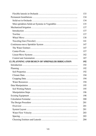 VII
Flexible laterals in Orchards …………………………………………… 133
Permanent Installations …………………………………………………... 134
Solid-set in Orchards …………………………………………………… 134
Mini-sprinklers Solid-set Systems in Vegetables ……………………… 135
Mechanized Irrigation ……………………………………………………. 137
Introduction …………………………………………………………….. 137
Towline ………………………………………………………………… 137
Wheel Move ……………………………………………………………. 138
Traveling Gun (Traveler) ………………………………………………. 141
Continuous-move Sprinkler System ……………………………………… 147
The Water Emitters …………………………………………………….. 147
Center-Pivots …………………………………………………………… 157
Lineat-Move Systems …………………………………………………... 182
Control and Automation ………………………………………………... 187
13. PLANNING AND DESIGN OF SPRINKLER IRRIGATION 192
Introduction ………………………………………………………………. 192
Planning …………………………………………………………………... 192
Soil Properties ………………………………………………………….. 192
Climate Data ……………………………………………………………. 194
Cropping Data ………………………………………………………….. 194
Water Resources ………………………………………………………... 194
Data Manipulation ………………………………………………………... 195
Soil Wetting Pattern ……………………………………………………. 195
Manipulation Steps ……………………………………………………... 196
Existing Equipment ………………………………………………………. 198
Calculation Formulae …………………………………………………….. 200
The Design Procedure ……………………………………………………. 201
Overview ……………………………………………………………….. 201
System Layout ………………………………………………………….. 201
Water Flow Velocity …………………………………………………… 203
Spacing …………………………………………………………………. 203
Choosing Emitters and Laterals ………………………………………... 204
 