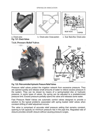 59
SPRINKLER IRRIGATION
a. Check-valve b. Check-valve Cross-section c. Dual Back-flow Check-valve
Fig. 7.21. Check Valves
7.4.4. Pressure Relief Valves
Fig. 7.22. Pilot-controlled Hydraulic Pressure Relief Valves
Pressure relief valves protect the irrigation network from excessive pressure. They
are opened quickly and release small amounts of water to relieve excess pressure in
the system. They can be closed by means of a spring-loaded disc or hydraulic
pressure. In some types of valves, the spring can be adjusted to a predetermined
pressure limit. Excess pressure partially opens the valve and releases some water.
Fast Pressure Relief Valves are automatic control valves designed to provide a
solution to the typical problems associated with spring loaded relief valves when
constant drifting of relief adjustment occurs.
The valve is comprised of accurate relief pressure setting that remains constant,
opening to full capacity on minimum pressure rise in the pipe line. Regulated rate of
closure provides smooth closure without causing pressure surges.
 