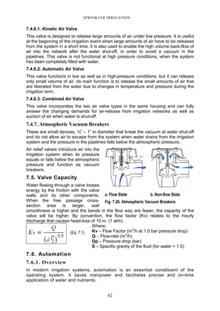 62
SPRINKLER IRRIGATION
7.4.6.1. Kinetic Air Valve
This valve is designed to release large amounts of air under low pressure. It is useful
at the beginning of the irrigation event when large amounts of air have to be released
from the system in a short time. It is also used to enable the high volume back-flow of
air into the network after the water shut-off, in order to avoid a vacuum in the
pipelines. This valve is not functional at high pressure conditions, when the system
has been completely filled with water.
7.4.6.2. Automatic Air Valve
This valve functions in low as well as in high-pressure conditions, but it can release
only small volume of air. Its main function is to release the small amounts of air that
are liberated from the water due to changes in temperature and pressure during the
irrigation term.
7.4.6.3. Combined Air Valve
This valve incorporates the two air valve types in the same housing and can fully
answer the changing demands for air-release from irrigation networks as well as
suction of air when water is shut-off.
7.4.7. Atmospheric Vacuum Breakers
These are small devices, ½” – 1” in diameter that break the vacuum at water shut-off
and do not allow air to escape from the system when water drains from the irrigation
system and the pressure in the pipelines falls below the atmospheric pressure.
Air relief valves introduce air into the
irrigation system when its pressure
equals or falls below the atmospheric
pressure and function as vacuum
breakers.
7.5. Valve Capacity
Water flowing through a valve looses
energy by the friction with the valve
walls and its other components.
When the free passage cross-
section area is larger, wall
smoothness is higher and the bends in the flow way are fewer, the capacity of the
valve will be higher. By convention, the flow factor (Kv) relates to the hourly
discharge that causes head-loss of 10 m. (1 atm).
Where:
Kv – Flow Factor (m3
/h at 1.0 bar pressure drop)
Q – Flow-rate (m3
/h)
Dp – Pressure drop (bar)
S – Specific gravity of the fluid (for water = 1.0)
7.6. Automation
7.6.1. Overview
In modern irrigation systems, automation is an essential constituent of the
operating system. It saves manpower and facilitates precise and on-time
application of water and nutrients.
a. Flow State b. Non-flow State
Fig. 7.26. Atmospheric Vacuum Breakers
(Eq. 7.1)
 