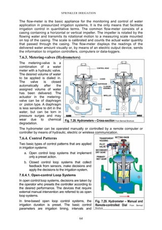 64
SPRINKLER IRRIGATION
The flow-meter is the basic appliance for the monitoring and control of water
application in pressurized irrigation systems. It is the only means that facilitate
irrigation control in quantitative terms. The common flow-meter consists of a
casing containing a horizontal or vertical impeller. The impeller is rotated by the
flowing water and transmits its rotational motion to a measuring scale mounted
on top of the casing. The scale is calibrated and counts the actual water quantity
that passed through the casing. The flow-meter displays the readings of the
delivered water amount visually or, by means of an electric output device, sends
the information to irrigation controllers, computers or data-loggers.
7.6.3. Metering-valves (Hydrometers)
The metering-valve is a
combination of a water
meter with a hydraulic valve.
The desired volume of water
to be applied is dialed in.
The valve is closed
automatically after the
assigned volume of water
has been delivered. The
actuator in the metering-
valve can be of diaphragm
or piston type. A diaphragm
is less sensitive to dirt in the
water, but can be torn in
pressure surges and may
wear due to chemical
degradation.
The hydrometer can be operated manually or controlled by a remote computer or
controller by means of hydraulic, electric or wireless communication.
7.6.4. Control Patterns
Two basic types of control patterns that are applied
in irrigation systems:
a. Open control loop systems that implement
only a preset action.
b. Closed control loop systems that collect
feedback from sensors, make decisions and
apply the decisions to the irrigation system.
7.6.4.1. Open-control Loop Systems
In open control loop systems, decisions are taken by
the operator who presets the controller according to
the desired performance. The devices that require
external manual intervention are referred to as open
loop systems.
In time-based open loop control systems, the
irrigation duration is preset. The basic control
parameters are irrigation timing, intervals and
Fig. 7.28. Hydrometers – Cross-section From Bermad Brochure
Fig. 7.29. Hydrometer – Manual and
Remote-controlled Dial From Bermad
Brochure
 