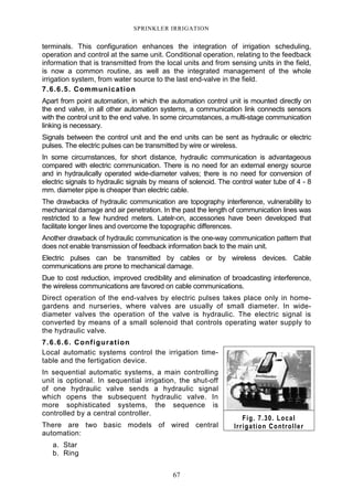 67
SPRINKLER IRRIGATION
terminals. This configuration enhances the integration of irrigation scheduling,
operation and control at the same unit. Conditional operation, relating to the feedback
information that is transmitted from the local units and from sensing units in the field,
is now a common routine, as well as the integrated management of the whole
irrigation system, from water source to the last end-valve in the field.
7.6.6.5. Communication
Apart from point automation, in which the automation control unit is mounted directly on
the end valve, in all other automation systems, a communication link connects sensors
with the control unit to the end valve. In some circumstances, a multi-stage communication
linking is necessary.
Signals between the control unit and the end units can be sent as hydraulic or electric
pulses. The electric pulses can be transmitted by wire or wireless.
In some circumstances, for short distance, hydraulic communication is advantageous
compared with electric communication. There is no need for an external energy source
and in hydraulically operated wide-diameter valves; there is no need for conversion of
electric signals to hydraulic signals by means of solenoid. The control water tube of 4 - 8
mm. diameter pipe is cheaper than electric cable.
The drawbacks of hydraulic communication are topography interference, vulnerability to
mechanical damage and air penetration. In the past the length of communication lines was
restricted to a few hundred meters. Latelr-on, accessories have been developed that
facilitate longer lines and overcome the topographic differences.
Another drawback of hydraulic communication is the one-way communication pattern that
does not enable transmission of feedback information back to the main unit.
Electric pulses can be transmitted by cables or by wireless devices. Cable
communications are prone to mechanical damage.
Due to cost reduction, improved credibility and elimination of broadcasting interference,
the wireless communications are favored on cable communications.
Direct operation of the end-valves by electric pulses takes place only in home-
gardens and nurseries, where valves are usually of small diameter. In wide-
diameter valves the operation of the valve is hydraulic. The electric signal is
converted by means of a small solenoid that controls operating water supply to
the hydraulic valve.
7.6.6.6. Configuration
Local automatic systems control the irrigation time-
table and the fertigation device.
In sequential automatic systems, a main controlling
unit is optional. In sequential irrigation, the shut-off
of one hydraulic valve sends a hydraulic signal
which opens the subsequent hydraulic valve. In
more sophisticated systems, the sequence is
controlled by a central controller.
There are two basic models of wired central
automation:
a. Star
b. Ring
Fig. 7.30. Local
Irrigation Controller
 