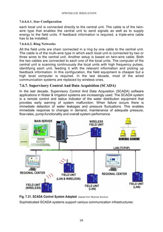 68
SPRINKLER IRRIGATION
7.6.6.6.1. Star Configuration
each local unit is connected directly to the central unit. The cable is of the twin-
wire type that enables the central unit to send signals as well as to supply
energy to the field units. If feedback information is required, a triple-wire cable
has to be installed.
7.6.6.6.2. Ring Networks
All the field units are chain connected in a ring by one cable to the central unit.
The cable is of the multi-wire type in which each local unit is connected by two or
three wires to the central unit. Another setup is based on twin-wire cable. Both
the two cables are connected to each one of the local units. The computer of the
central unit is scanning continuously the local units with high frequency pulses,
identifying each unit, feeding it with the relevant information and picking up
feedback information. In this configuration, the field equipment is cheaper but a
high level computer is required. In the last decade, most of the wired
communication systems are replaced by wireless ones.
7.6.7. Supervisory Control And Data Acquisition (SCADA)
In the last decade, Supervisory Control And Data Acquisition (SCADA) software
applications in Water & Irrigation systems are increasingly used. The SCADA system
is a remote control and status indicator of the water distribution equipment that
provides early warning of system malfunction. When failure occurs there is
immediate detection of water leakages and pressure fluctuations. This enables
immediate response to changes in demand, maintenance of adequate pressure,
flow-rates, pump-functionality and overall system performance.
Fig. 7.31. SCADA Control System Adapted Adapted from "Motorola" Brochure
Sophisticated SCADA systems support various communication infrastructures:
 