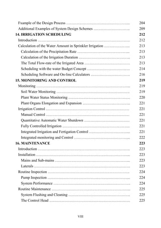 VIII
Fxample of the Design Process …………………………………………... 204
Additional Examples of System Design Schemes ……………………….. 209
14. IRRIGATION SCHEDULING 212
Introduction ………………………………………………………………. 212
Calculation of the Water Amount in Sprinkler Irrigation ………………... 213
Calculation of the Precipitation Rate …………………………………... 213
Calculation of the Irrigation Duration ………………………………….. 213
The Total Flow-rate of the Irrigated Area ……………………………… 213
Scheduling with the water Budget Concept ……………………………. 214
Scheduling Software and On-line Calculators …………………………. 216
15. MONITORING AND CONTROL 219
Monitoring ………………………………………………………………... 219
Soil Water Monitoring …………………………………………………. 219
Plant Water Status Monitoring …………………………………………. 220
Plant Organs Elongation and Expansion ……………………………….. 221
Irrigation Control ………………………………………………………… 221
Manual Control ………………………………………………………… 221
Quantitative Automatic Water Shutdown ……………………………… 221
Fully Controlled Irrigation ……………………………………………... 221
Integrated Irrigation and Fertigation Control …………………………... 221
Integrated monitoring and Control ……………………………………... 222
16. MAINTENANCE 223
Introduction ………………………………………………………………. 223
Installation ………………………………………………………………... 223
Mains and Sub-mains …………………………………………………... 223
Laterals …………………………………………………………………. 223
Routine Inspection ……………………………………………………….. 224
Pump Inspection ………………………………………………………... 224
System Performance ……………………………………………………. 224
Routine Maintenance ……………………………………………………... 225
System Flushing and Cleaning …………………………………………. 225
The Control Head ………………………………………………………. 225
 
