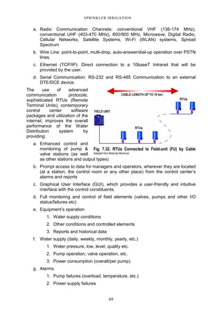 69
SPRINKLER IRRIGATION
a. Radio Communication Channels: conventional VHF (136-174 MHz),
conventional UHF (403-470 MHz), 800/900 MHz, Microwave, Digital Radio,
Cellular Networks, Satellite Systems, Wi-Fi (WLAN) systems, Spread
Spectrum
b. Wire Line: point-to-point, multi-drop, auto-answer/dial-up operation over PSTN
lines.
c. Ethernet (TCP/IP): Direct connection to a 10baseT Intranet that will be
provided by the user.
d. Serial Communication: RS-232 and RS-485 Communication to an external
DTE/DCE device.
The use of advanced
communication protocols,
sophisticated RTUs (Remote
Terminal Units), contemporary
control center software
packages and utilization of the
internet, improves the overall
performance of the Water
Distribution system by
providing:
a. Enhanced control and
monitoring of pump &
valve stations (as well
as other stations and output types)
b. Prompt access to data for managers and operators, wherever they are located
(at a station, the control room or any other place) from the control center’s
alarms and reports
c. Graphical User Interface (GUI), which provides a user-friendly and intuitive
interface with the control constituents.
d. Full monitoring and control of field elements (valves, pumps and other I/O
status/failures etc)
e. Equipment’s operation
1. Water supply conditions
2. Other conditions and controlled elements
3. Reports and historical data
f. Water supply (daily, weekly, monthly, yearly, etc.)
1. Water pressure, low, level, quality etc.
2. Pump operation, valve operation, etc.
3. Power consumption (overall/per pump)
g. Alarms
1. Pump failures (overload, temperature, etc.)
2. Power supply failures
Fig. 7.32. RTUs Connected to Field-unit (FU) by Cable
Adapted from Motorola Brochure
 
