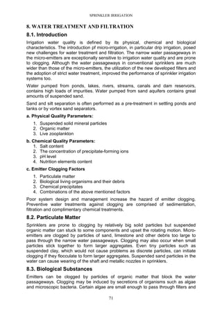 SPRINKLER IRRIGATION
71
8. WATER TREATMENT AND FILTRATION
8.1. Introduction
Irrigation water quality is defined by its physical, chemical and biological
characteristics. The introduction pf micro-irrigation, in particular drip irrigation, posed
new challenges for water treatment and filtration. The narrow water passageways in
the micro-emitters are exceptionally sensitive to irrigation water quality and are prone
to clogging. Although the water passageways in conventional sprinklers are much
wider than those of the micro-emitters, the utilization of the new developed filters and
the adoption of strict water treatment, improved the performance of sprinkler irrigation
systems too.
Water pumped from ponds, lakes, rivers, streams, canals and dam reservoirs,
contains high loads of impurities. Water pumped from sand aquifers contains great
amounts of suspended sand.
Sand and silt separation is often performed as a pre-treatment in settling ponds and
tanks or by vortex sand separators.
a. Physical Quality Parameters:
1. Suspended solid mineral particles
2. Organic matter
3. Live zooplankton
b. Chemical Quality Parameters:
1. Salt content
2. The concentration of precipitate-forming ions
3. pH level
4. Nutrition elements content
c. Emitter Clogging Factors
1. Particulate matter
2. Biological living organisms and their debris
3. Chemical precipitates
4. Combinations of the above mentioned factors
Poor system design and management increase the hazard of emitter clogging.
Preventive water treatments against clogging are comprised of sedimentation,
filtration and complimentary chemical treatments.
8.2. Particulate Matter
Sprinklers are prone to clogging by relatively big solid particles but suspended
organic matter can stuck to some components and upset the rotating motion. Micro-
emitters are clogged by particles of sand, limestone and other debris too large to
pass through the narrow water passageways. Clogging may also occur when small
particles stick together to form larger aggregates. Even tiny particles such as
suspended clay, which would not cause problems as discrete particles, can initiate
clogging if they flocculate to form larger aggregates. Suspended sand particles in the
water can cause wearing of the shaft and metallic nozzles in sprinklers.
8.3. Biological Substances
Emitters can be clogged by particles of organic matter that block the water
passageways. Clogging may be induced by secretions of organisms such as algae
and microscopic bacteria. Certain algae are small enough to pass through filters and
 