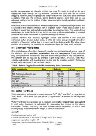 SPRINKLER IRRIGATION
72
emitter passageways as discrete entities, but may flocculate in pipelines to form
aggregates large enough to clog emitters. Bacteria are small and do not cause
clogging; however, they can precipitate compounds of iron, sulfur and other chemical
secretions that clog the emitters. Some bacteria secrete slime that acts as an
adhesive platform for the buildup of clay, algae and other small particles into bigger
aggregates.
Iron and sulfur bacterial slime is a widespread problem. Iron-precipitating bacteria are
nourished by the dissolved ferrous iron in irrigation water. These bacteria stick to the
surface of suspended soil particles and oxidize the dissolved iron. The oxidized iron
precipitates as insoluble ferric iron. In this process, a slime called ochre is created
and stick with other substances in pipelines to clog the emitters.
Specific bacteria that oxidizes hydrogen sulfide and convert it into insoluble
elemental sulfur, creates sulfur slime, a white or yellow stringy deposit formed by
oxidation of hydrogen sulfide that is present mainly in shallow wells. The slime clogs
emitters either directly, or by acting as an adhesive agent for other small particles.
8.4. Chemical Precipitates
Chemical clogging of emitters frequently results from precipitation of one or more of
the following cations: calcium, magnesium, iron and manganese. These materials
may precipitate from the solution and form scales that partially or fully clog emitters.
Precipitation can be triggered by changes in pH, temperature, pressure, water flow
velocity and reaction with ions that are injected into the irrigation water by fertigation
as well as by exposure to atmospheric oxygen.
Table 8.1. Relative Clogging Potential of Micro-emitters by Water Contaminants
Water characteristic Minor Moderate Severe
pH <7.0 7.0-8.0 >8.0
TDS (Total dissolved solids) - ppm <500 500-2000 >2000
Suspended solids - ppm <50 50 -100 >100
Manganese - ppm <0.1 0.1-1.5 >1.5
Iron - ppm <0.2 0.2-1.5 >1.5
Hydrogen sulfide - ppm <0.2 0.2-2.0 >2.0
Bacteria population - per ml <10,000 10,000-50,000 >50,000
After Blaine Hanson. 1997
8.5. Water Hardness
Water containing substantial concentrations of Ca++
, Mg++
and Fe++
is regarded as
“hard water”. Hard water can precipitate poorly-soluble carbonates in the irrigation
system.
Water “hardness” is expressed as a calcium carbonate concentration equivalent
in mg/l units. Hardness is calculated by measuring the content of the above
mentioned Cations, summing up their concentrations expressed in meq/l and
multiplying by 50 (the equivalent weight of calcium carbonate).
Example:
Calcium equivalent weight ≈ 20
Calcium concentration in the water: 120 mg/l ≈ 120/20 = 6 meq/l
Magnesium equivalent weight ≈ 12
Magnesium concentration in the water 60 mg/l ≈ 60/12 = 5 meq/l
Total 11 meq/l
 