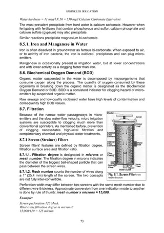 SPRINKLER IRRIGATION
73
Water hardness = 11 meq/l X 50 = 550 mg/l Calcium Carbonate Equivalent
The most prevalent precipitate from hard water is calcium carbonate. However when
fertigating with fertilizers that contain phosphorous and sulfur, calcium phosphate and
calcium sulfate (gypsum) may also precipitate.
Similar reactions precipitate magnesium bi-carbonate.
8.5.1. Iron and Manganese in Water
Iron is often dissolved in groundwater as ferrous bi-carbonate. When exposed to air,
or to activity of iron bacteria, the iron is oxidized, precipitates and can plug micro-
emitters.
Manganese is occasionally present in irrigation water, but at lower concentrations
and with lower activity as a clogging factor than iron.
8.6. Biochemical Oxygen Demand (BOD)
Organic matter suspended in the water is decomposed by microorganisms that
consume oxygen along the process. The quantity of oxygen consumed by these
organisms in breaking down the organic matter is designated as the Biochemical
Oxygen Demand or BOD. BOD is a consistent indicator for clogging hazard of micro-
emitters by suspended organic matter.
Raw sewage and low-quality reclaimed water have high levels of contamination and
consequently high BOD values.
8.7. Filtration
Because of the narrow water passageways in micro-
emitters and the slow water-flow velocity, micro irrigation
systems are susceptible to clogging much more than
conventional sprinklers. As mentioned before, prevention
of clogging necessitates high-level filtration and
complimentary chemical and physical water treatments.
8.7.1 Screen (Strainer) Filters
Screen filters' features are defined by filtration degree,
filtration surface area and filtration ratio.
8.7.1.1. Filtration degree is designated in microns or
mesh number. The filtration degree in microns indicates
the diameter of the biggest ball-shaped particle that can
pass between the screen wires.
8.7.1.2. Mesh number counts the number of wires along
a 1" (25.4 mm) length of the screen. The two concepts
are not fully inter-convertible.
Perforation width may differ between two screens with the same mesh number due to
different wire thickness. Approximate conversion from one indication mode to another
is done by rule of thumb: mesh number x microns ≈ 15,000.
Example:
Screen perforation 120 Mesh.
What is the filtration degree in microns?
15,000/120 = 125 micron
Fig. 8.1. Screen Filter From
Netafim Brochure
 