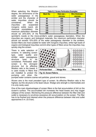 SPRINKLER IRRIGATION
74
When selecting the filtration
degree, the dimensions of the
water passageways in the
emitter and the character of
water impurities should be
considered. When the
impurities are suspended
inorganic solids (sand, silt,
chemical precipitates), the
maximum perforation diameter
should be 25%-30% of the
sprinkler's nozzle or the micro-emitter's water passageway diameters. When the
impurities are organic and biological materials, the maximum perforation diameter
should not exceed 10%-20% of the water passageway diameter in the emitters.
Screen filters are most suitable for water with inorganic impurities, while high loads of
organic and biological impurities commit other types of filters since the impurities may
quickly clog the screen.
There is wide selection of
screens. In selecting screen
type, water quality and
emitter water passageway
structure have to be
considered. Perforated steel
screen is the strongest
structure but its effective
filtration ratio is the lowest. It
is used mostly in filters that
are installed to protect the
pumping unit when the
pumped water contains coarse soil particles, gravel and stones.
Woven wire is the most prevalent type of screen. Its effective filtration ratio is the
highest, but the structure is the least robust. Wedge wire strength is intermediate and
it is only rarely used.
One of the main disadvantages of screen filters is the fast accumulation of dirt on the
screen's surface. The accumulated dirt increases the head losses and may trigger
collapse of the screen. Monitoring the pressure difference between the filter inlet and
outlet is necessary to scrutinize excessive dirt accumulation on the screen. The filter
has to be flushed and cleaned when the pressure difference between inlet and outlet
approaches 5 m. (0.5 bar).
Table 8.2. Screen Perforation Examples
Mesh No. Hole size –
microns
Wire thickness -
microns
40 420 250
50 300 188
80 177 119
100 149 105
120 125 86
155 100 66
200 74 53
Perforated Steel Wedge Wire Woven Wire
Fig. 8.2. Screen Patterns
 