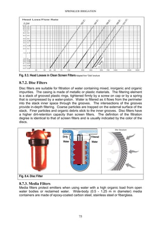 SPRINKLER IRRIGATION
75
Fig. 8.3. Head Losses in Clean Screen Filters Adapted from "Odis" brochure
8.7.2. Disc Filters
Disc filters are suitable for filtration of water containing mixed, inorganic and organic
impurities. The casing is made of metallic or plastic materials. The filtering element
is a stack of grooved plastic rings, tightened firmly by a screw on cap or by a spring
that is compressed by a water-piston. Water is filtered as it flows from the perimeter
into the stack inner space through the grooves. The intersections of the grooves
provide in-depth filtering. Coarse particles are trapped on the external surface of the
stack. Finer particles and organic debris stick to the inner grooves. Disc filters have
a higher dirt-retention capacity than screen filters. The definition of the filtration
degree is identical to that of screen filters and is usually indicated by the color of the
discs.
Fig. 8.4. Disc Filter
8.7.3. Media Filters
Media filters protect emitters when using water with a high organic load from open
water bodies or reclaimed water. Wide-body (0.5 - 1.25 m in diameter) media
containers are made of epoxy-coated carbon steel, stainless steel or fiberglass.
 