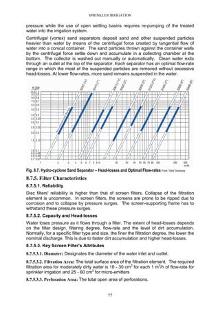 SPRINKLER IRRIGATION
77
pressure while the use of open settling basins requires re-pumping of the treated
water into the irrigation system.
Centrifugal (vortex) sand separators deposit sand and other suspended particles
heavier than water by means of the centrifugal force created by tangential flow of
water into a conical container. The sand particles thrown against the container walls
by the centrifugal force settle down and accumulate in a collecting chamber at the
bottom. The collector is washed out manually or automatically. Clean water exits
through an outlet at the top of the separator. Each separator has an optimal flow-rate
range in which the most of the suspended particles are removed without excessive
head-losses. At lower flow-rates, more sand remains suspended in the water.
Fig. 8.7. Hydro-cyclone Sand Separator – Head-losses and Optimal Flow-rates From "Odis" brochure
8.7.5. Filter Characteristics
8.7.5.1. Reliability
Disc filters' reliability is higher than that of screen filters. Collapse of the filtration
element is uncommon. In screen filters, the screens are prone to be ripped due to
corrosion and to collapse by pressure surges. The screen-supporting frame has to
withstand these pressure surges.
8.7.5.2. Capacity and Head-losses
Water loses pressure as it flows through a filter. The extent of head-losses depends
on the filter design, filtering degree, flow-rate and the level of dirt accumulation.
Normally, for a specific filter type and size, the finer the filtration degree, the lower the
nominal discharge. This is due to faster dirt accumulation and higher head-losses.
8.7.5.3. Key Screen Filter's Attributes
8.7.5.3.1. Diameter: Designates the diameter of the water inlet and outlet.
8.7.5.3.2. Filtration Area: The total surface area of the filtration element. The required
filtration area for moderately dirty water is 10 - 30 cm2
for each 1 m3
/h of flow-rate for
sprinkler irrigation and 25 - 60 cm2
for micro-emitters
8.7.5.3.3. Perforation Area: The total open area of perforations.
 