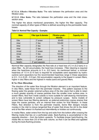 SPRINKLER IRRIGATION
78
8.7.5.3.4. Effective Filtration Ratio: The ratio between the perforation area and the
filtration area.
8.7.5.3.5. Filter Ratio: The ratio between the perforation area and the inlet cross-
section area.
The higher the above mentioned parameters, the higher the filter capacity. The
nominal capacity of other types of filters is defined according to the permissible head-
losses.
Table 8.4. Nominal Filter Capacity – Examples
Make Filter type & diameter Filtration grade -
microns
Capacity m3/h
Odis 2” screen 60-400 15-25
Arkal 2” disc 100-400 25
Arkal 2” disc 75 16
Arkal 2” disc 25 8
Amiad 3” screen 80-300 50
Amiad 3” disc 100-250 50
Odis 4” screen 60-400 80
Netafim 4” gravel 60-200 60-120
Netafim 6” sand separator 140-230
Nominal filter capacity designates the flow-rate at a head loss of 2 m (0.2 bars) in a
clean filter. As dirt accumulates, the head loss increases. Filter cleaning is required
when the head-loss amounts to 5 m. (0.5 bars). As mentioned before, a minimal-
head-loss of 1.5 m (0.15 bar) is required for acceptable sand separation by hydro-
cyclone sand separators but the recommended head-loss range in these separators
is 2.5 - 5 m (0.25 - 0.5 bar). Dirt accumulation capacity is the lowest in screen filters,
higher in disc filters and the highest in media (sand and gravel) filters.
8.7.6. Flow Direction
The direction of the water flow through the filtration element is an important feature.
In disc filters, water flows from the perimeter inwards. This pattern exposes to the
flowing water the greater external surface area of the disc stack that is able to retain
a much greater quantity of coarse particles than the smaller inner surface area. In
screen filters, flow from inside outside is more suitable for self-cleaning mechanisms
and is less vulnerable to screen collapse by pressure surges. Some models of
screen filters have two filtering elements: an external preliminary coarse strainer that
traps the coarse particles, and an internal finer screen for final filtration. In these
Filters, flow direction is from the perimeter inwards. Some filter designs include
nozzles in the inlet to induce tangential flow of water that drives the dirt to the distal
end of the filter where it is flushed-out intermittently or trickles out continuously.
In media filters, water enters from the top and exits from the bottom after crossing the
filtering media that lies on a perforated plate. Back-flushing is accomplished in the
opposite direction – from the bottom upwards. To facilitate proper back-flushing, the
media fills no more than 2/3 of the tank volume, so that it can be lifted and agitated
during the back-flushing process.
 