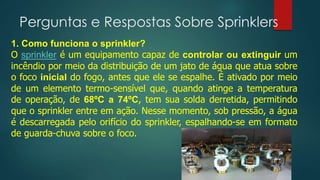 Perguntas e Respostas Sobre Sprinklers
1. Como funciona o sprinkler?
O sprinkler é um equipamento capaz de controlar ou extinguir um
incêndio por meio da distribuição de um jato de água que atua sobre
o foco inicial do fogo, antes que ele se espalhe. É ativado por meio
de um elemento termo-sensível que, quando atinge a temperatura
de operação, de 68ºC a 74ºC, tem sua solda derretida, permitindo
que o sprinkler entre em ação. Nesse momento, sob pressão, a água
é descarregada pelo orifício do sprinkler, espalhando-se em formato
de guarda-chuva sobre o foco.
 