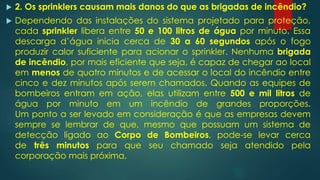  2. Os sprinklers causam mais danos do que as brigadas de incêndio?
 Dependendo das instalações do sistema projetado para proteção,
cada sprinkler libera entre 50 e 100 litros de água por minuto. Essa
descarga d’água inicia cerca de 30 a 60 segundos após o fogo
produzir calor suficiente para acionar o sprinkler. Nenhuma brigada
de incêndio, por mais eficiente que seja, é capaz de chegar ao local
em menos de quatro minutos e de acessar o local do incêndio entre
cinco e dez minutos após serem chamados. Quando as equipes de
bombeiros entram em ação, elas utilizam entre 500 e mil litros de
água por minuto em um incêndio de grandes proporções.
Um ponto a ser levado em consideração é que as empresas devem
sempre se lembrar de que, mesmo que possuam um sistema de
detecção ligado ao Corpo de Bombeiros, pode-se levar cerca
de três minutos para que seu chamado seja atendido pela
corporação mais próxima.
 