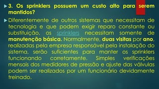  3. Os sprinklers possuem um custo alto para serem
mantidos?
 Diferentemente de outros sistemas que necessitam de
tecnologia e que podem exigir reparo constante ou
substituição, os sprinklers necessitam somente de
manutenção básica. Normalmente, duas visitas por ano,
realizadas pela empresa responsável pela instalação do
sistema, serão suficientes para manter os sprinklers
funcionando corretamente. Simples verificações
mensais dos medidores de pressão e ajuste das válvulas
podem ser realizados por um funcionário devidamente
treinado.
 