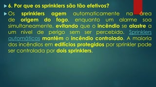  6. Por que os sprinklers são tão efetivos?
 Os sprinklers agem automaticamente na área
de origem do fogo, enquanto um alarme soa
simultaneamente, evitando que o incêndio se alastre a
um nível de perigo sem ser percebido. Sprinklers
automáticos mantêm o incêndio controlado. A maioria
dos incêndios em edifícios protegidos por sprinkler pode
ser controlada por dois sprinklers.
 