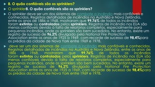  8. O quão confiáveis são os sprinklers?
 O sprinkler8. O quão confiáveis são os sprinklers?
 O sprinkler deve ser um dos sistemas de combate a incêndio mais confiáveis e
conhecidos. Registros detalhados de incêndios na Austrália e Nova Zelândia,
entre os anos de 1886 a 1968, mostraram que 99,76% de todos os incêndios
foram extintos ou controlados pelos sprinklers. Registros de incêndio nos EUA são
menos confiáveis devido à falta de relatórios completos, especialmente para
pequenos incêndios, onde os sprinklers são bem sucedidos. No entanto, existe um
registro de sucesso de 96,2% divulgado pela National Fire Protection
Association entre os anos de 1925 a 1969, com recorde de sucesso de 98,4%para
os prédios da cidade de Nova York entre 1969 e 1978.
 deve ser um dos sistemas de combate a incêndio mais confiáveis e conhecidos.
Registros detalhados de incêndios na Austrália e Nova Zelândia, entre os anos de
1886 a 1968, mostraram que 99,76% de todos os incêndios
foram extintos ou controlados pelos sprinklers. Registros de incêndio nos EUA são
menos confiáveis devido à falta de relatórios completos, especialmente para
pequenos incêndios, onde os sprinklers são bem sucedidos. No entanto, existe um
registro de sucesso de 96,2% divulgado pela National Fire Protection
Association entre os anos de 1925 a 1969, com recorde de sucesso de 98,4%para
os prédios da cidade de Nova York entre 1969 e 1978.
 