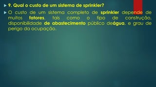  9. Qual o custo de um sistema de sprinkler?
 O custo de um sistema completo de sprinkler depende de
muitos fatores, tais como o tipo de construção,
disponibilidade de abastecimento público deágua, e grau de
perigo da ocupação.
 