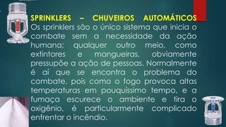 SPRINKLERS – CHUVEIROS AUTOMÁTICOS
Os sprinklers são o único sistema que inicia o
combate sem a necessidade da ação
humana; qualquer outro meio, como
extintores e mangueiras, obviamente
pressupõe a ação de pessoas. Normalmente
é aí que se encontra o problema do
combate, pois como o fogo provoca altas
temperaturas em pouquíssimo tempo, e a
fumaça escurece o ambiente e tira o
oxigênio, é particularmente complicado
enfrentar o incêndio.
 
