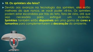  10. Os sprinklers são feios?
 Devido aos avanços na tecnologia dos sprinklers, eles estão
melhores do que nunca, se você puder vê-los. Os sprinklers
podem estar escondidos por trás do teto, fora de vista, até que
seja necessário para extinguir um incêndio.
Sprinklers também estão disponíveis em uma gama de cores e
tamanhos para complementarem a decoração do ambiente.
 