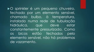 O sprinkler é um pequeno chuveiro,
fechado por um elemento sensível,
chamado bulbo, à temperatura,
instalado numa rede de tubulação
hidráulica, que deve estar
constantemente pressurizada. Como
os bicos estão fechados pelo
elemento sensível, não há problemas
de vazamento.
 
