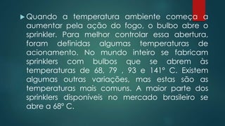  Quando a temperatura ambiente começa a
aumentar pela ação do fogo, o bulbo abre o
sprinkler. Para melhor controlar essa abertura,
foram definidas algumas temperaturas de
acionamento. No mundo inteiro se fabricam
sprinklers com bulbos que se abrem às
temperaturas de 68, 79 , 93 e 141º C. Existem
algumas outras variações, mas estas são as
temperaturas mais comuns. A maior parte dos
sprinklers disponíveis no mercado brasileiro se
abre a 68º C.
 