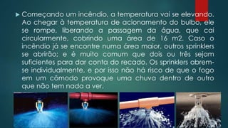  Começando um incêndio, a temperatura vai se elevando.
Ao chegar à temperatura de acionamento do bulbo, ele
se rompe, liberando a passagem da água, que cai
circularmente, cobrindo uma área de 16 m2. Caso o
incêndio já se encontre numa área maior, outros sprinklers
se abrirão; e é muito comum que dois ou três sejam
suficientes para dar conta do recado. Os sprinklers abrem-
se individualmente, e por isso não há risco de que o fogo
em um cômodo provoque uma chuva dentro de outro
que não tem nada a ver.
 