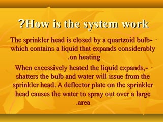 How is the system workHow is the system work??
---The sprinkler head is closed by a quartzoid bulbThe sprinkler head is closed by a quartzoid bulb
which contains a liquid that expands considerablywhich contains a liquid that expands considerably
on heatingon heating..
---When excessively heated the liquid expands,When excessively heated the liquid expands,
shatters the bulb and water will issue from theshatters the bulb and water will issue from the
sprinkler head. A deflector plate on the sprinklersprinkler head. A deflector plate on the sprinkler
head causes the water to spray out over a largehead causes the water to spray out over a large
areaarea..
 