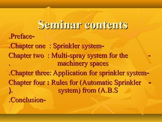 Seminar contentsSeminar contents
--PrefacePreface..
--Chapter one : Sprinkler systemChapter one : Sprinkler system..
--Chapter two : Multi-spray system for theChapter two : Multi-spray system for the
machinery spacesmachinery spaces..
--Chapter three: ApplicationChapter three: Application for sprinkler systemfor sprinkler system..
--Chapter fourChapter four :: Rules for (Automatic SprinklerRules for (Automatic Sprinkler
system) from (A.B.Ssystem) from (A.B.S(.(.
--ConclusionConclusion..
 
