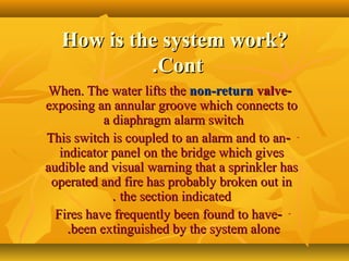 How is the system work?How is the system work?
ContCont..
--When. The water lifts theWhen. The water lifts the non-returnnon-return valvevalve
exposing an annular groove which connects toexposing an annular groove which connects to
a diaphragm alarm switcha diaphragm alarm switch
---This switch is coupled to an alarm and to anThis switch is coupled to an alarm and to an
indicator panel on the bridge which givesindicator panel on the bridge which gives
audible and visual warning that a sprinkler hasaudible and visual warning that a sprinkler has
operated and fire has probably broken out inoperated and fire has probably broken out in
the section indicatedthe section indicated..
---Fires have frequently been found to haveFires have frequently been found to have
been extinguished by the system alonebeen extinguished by the system alone..
 