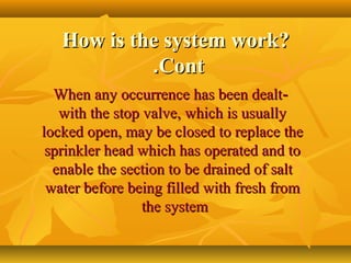 How is the system work?How is the system work?
ContCont..
--When any occurrence has been dealtWhen any occurrence has been dealt
with the stop valve, which is usuallywith the stop valve, which is usually
locked open, may be closed to replace thelocked open, may be closed to replace the
sprinkler head which has operated and tosprinkler head which has operated and to
enable the section to be drained of saltenable the section to be drained of salt
water before being filled with fresh fromwater before being filled with fresh from
the systemthe system
 