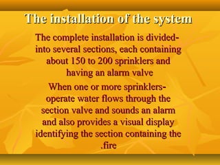 The installation of the systemThe installation of the system
--The complete installation is dividedThe complete installation is divided
into several sections, each containinginto several sections, each containing
about 150 to 200 sprinklers andabout 150 to 200 sprinklers and
having an alarm valvehaving an alarm valve
--When one or more sprinklersWhen one or more sprinklers
operate water flows through theoperate water flows through the
section valve and sounds an alarmsection valve and sounds an alarm
and also provides a visual displayand also provides a visual display
identifying the section containing theidentifying the section containing the
firefire..
 