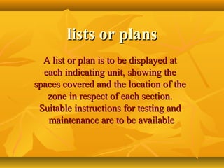 lists or planslists or plans
A list or plan is to be displayed atA list or plan is to be displayed at
each indicating unit, showing theeach indicating unit, showing the
spaces covered and the location of thespaces covered and the location of the
zone in respect of each section.zone in respect of each section.
Suitable instructions for testing andSuitable instructions for testing and
maintenance are to be availablemaintenance are to be available
 